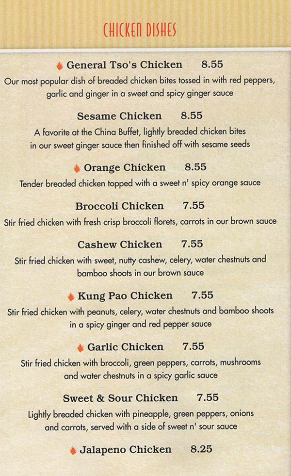 China Buffet & Mongolian Grill Menu - Lincoln Nebraska
CHICKEN DISHES
ENTREE 
Served with Steamed Rice or Fried Rice 
 
General Tso's Chicken 8.55 
Our most popular dish of breaded chicken bites tossed in with red peppers, garlic and ginger in a sweet and spicy ginger sauce 

Sesame Chicken 8.55 
A favorite at the China Buffet, lightly beaded chicken bites in our sweet ginger sauce then finished off with sesame seeds 

Orange Chicken 8.55 
Tender breaded chicken topped with a sweet n' spicy orange sauce 

Broccoli Chicken 7.55 
Stir fried chicken with fresh crisp broccoli florets, carrots in our brown sauce 

Cashew Chicken 7.55 
Stir fried chicken with sweet, nutty cashew, celery, water chestnuts and bamboo shoots in Oct brown sauce 

Kung Pao Chicken 7.55 
She fried chicken with peanuts, celery, water chestnuts and bamboo shoots in a spicy ginger and red pepper sauce 

Garlic Chicken 7.55 
Stir fried chicken with broccoli, green peppers, carrots, mushrooms and water chestnuts in o spicy garlic sauce 

Sweet & Sour Chicken 7.55 
Lightly breaded chicken with pineapple, green peppers, onions and carrots, served with a side of sweet n' sour sauce 

Jalapeno Chicken 8.25 