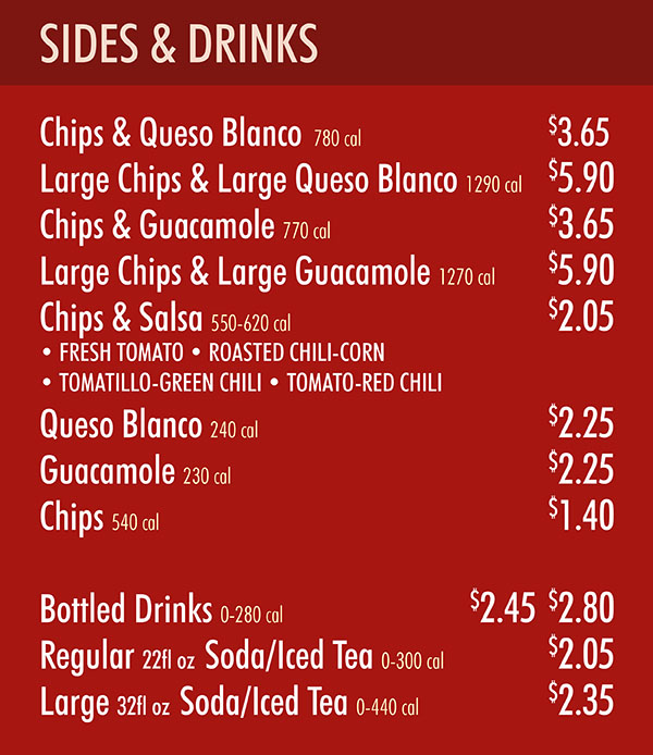 Chipotle Menu Downtown Menu Lincoln Ne Pg 3
SIDES & DRINKS
Chips & Queso Blanco 780 cal (serves 2) $3.65
Large Chips & Large Queso Blanco 1290 cal (serves 3) $5.90
Chips & Guacamole 770 cal (serves 2) $3.65
Large Chips & Large Guacamole 1270 cal (serves 3) $5.90
Chips & Salsa 550-620 cal (serves 2) $2.05
• FRESH TOMATO • ROASTED CHILI-CORN
• TOMATILLO-GREEN CHILI • TOMATO-RED CHILI
Queso Blanco 240 cal (serves 2) $2.25
Guacamole 230 cal (serves 2) $2.25
Chips 540 cal (serves 2) $1.40
Bottled Drinks 0-280 cal $2.45 $2.80
Regular 22fl oz Soda/Iced Tea 0-300 cal $2.05
Large 32fl oz Soda/Iced Tea 0-440 cal $2.35