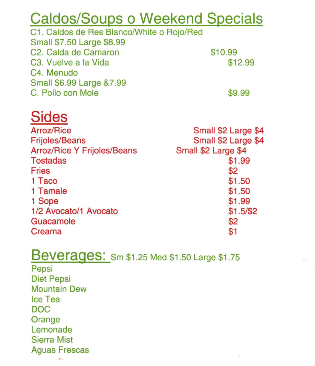 Cielito Lindo Mexican Restaurant Menu Lincoln Ne - Page 4
Caldos/Soups o Weekend Specials 
Cl. Caldos de Res Blanco/White o Rojo/Red Small $7.50 Large $8.99 
C2. Calda de Camaron $10.99 
C3. Vuelve a la Vida $12.99 
C4. Menudo Small $6.99 Large &7.99 
C. Polio con Mole $9.99 

Sides 
Arroz/Rice Small $2 Large $4 
Frijoles/Beans Small $2 Large $4 
Arroz/Rice Y Frijoles/Beans Small $2 Large $4 
Tostadas $1.99 
Fries $2 
1 Taco $1.50 
1 Tamale $1.50 
1 Sope $1.99 
1/2 Avocato/1 Avocato $1.5/$2 
Guacamole $2 
Creama $1 

Beverages:  
Sm $1.25 Med $1.50 Large $1.75 
Pepsi Diet Pepsi Mountain Dew Ice Tea DOC Orange Lemonade Sierra Mist Aguas Frescas 