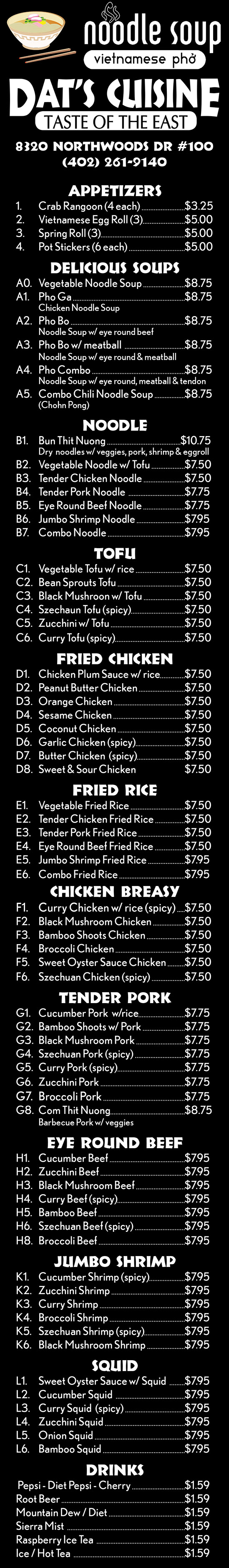 Dat's Cuisine Restaurant Menu - Lincoln Nebraska
Appetizers
1.	Crab Rangoon (4 each) 		$3.25
2.	Vietnamese Egg Roll (3)		$5.00
3.	Spring Roll (3)		$5.00
4. 	Pot Stickers (6 each) 		$5.00
Delicious Soups
A0.	Vegetable Noodle Soup 		$8.75
A1.	Pho Ga  		$8.75
	Chicken Noodle Soup
A2.	Pho Bo 		$8.75
	Noodle Soup w/ eye round beef
A3.	Pho Bo w/ meatball  		$8.75
	Noodle Soup w/ eye round & meatball
A4.	Pho Combo 		$8.75
	Noodle Soup w/ eye round, meatball & tendon
A5.	Combo Chili Noodle Soup 		$8.75
	(Chohn Pong)
noodle
B1.	Bun Thit Nuong 	$10.75
	Dry  noodles w/ veggies, pork, shrimp & eggroll
B2.	Vegetable Noodle w/ Tofu  		$7.50
B3.	Tender Chicken Noodle 		$7.50
B4.	Tender Pork Noodle  		$7.75
B5.	Eye Round Beef Noodle 		$7.75
B6.	Jumbo Shrimp Noodle 		$7.95
B7.	Combo Noodle 		$7.95
Tofu
C1.	Vegetable Tofu w/ rice  		$7.50
C2.	Bean Sprouts Tofu 		$7.50
C3.	Black Mushroon w/ Tofu 		$7.50
C4.	Szechaun Tofu (spicy)		$7.50
C5.	Zucchini w/ Tofu 		$7.50
C6.	Curry Tofu (spicy)		$7.50
Fried Chicken
D1.	Chicken Plum Sauce w/ rice		$7.50
D2.	Peanut Butter Chicken 		$7.50
D3.	Orange Chicken 		$7.50
D4.	Sesame Chicken 		$7.50
D5.	Coconut Chicken 		$7.50
D6.	Garlic Chicken (spicy)		$7.50
D7.	Butter Chicken  (spicy)		$7.50
D8.	Sweet & Sour Chicken 		$7.50
Fried Rice
E1.	Vegetable Fried Rice 		$7.50
E2.	Tender Chicken Fried Rice 		$7.50
E3.	Tender Pork Fried Rice 		$7.50
E4.	Eye Round Beef Fried Rice 		$7.50
E5.	Jumbo Shrimp Fried Rice 		$7.95
E6.	Combo Fried Rice 		$7.95
Chicken BREASY
F1.	Curry Chicken w/ rice (spicy) 		$7.50
F2.	Black Mushroom Chicken 		$7.50
F3.	Bamboo Shoots Chicken 		$7.50
F4.	Broccoli Chicken 		$7.50
F5.	Sweet Oyster Sauce Chicken 		$7.50
F6.	Szechuan Chicken (spicy) 		$7.50
TENDER Pork
G1.	Cucumber Pork  w/rice		$7.75
G2.	Bamboo Shoots w/ Pork 		$7.75
G3.	Black Mushroom Pork 		$7.75
G4.	Szechuan Pork (spicy) 		$7.75
G5.	Curry Pork (spicy)		$7.75
G6.	Zucchini Pork 		$7.75
G7.	Broccoli Pork 		$7.75
G8.	Com Thit Nuong		$8.75
	Barbecue Pork w/ veggies
EYE ROUND Beef
H1.	Cucumber Beef 		$7.95
H2.	Zucchini Beef 		$7.95
H3.	Black Mushroom Beef 		$7.95
H4.	Curry Beef (spicy)		$7.95
H5.	Bamboo Beef 		$7.95
H6.	Szechuan Beef (spicy) 		$7.95
H8.	Broccoli Beef 		$7.95
JUMBO SHRIMP
K1.	Cucumber Shrimp (spicy)		$7.95
K2.	Zucchini Shrimp 		$7.95
K3.	Curry Shrimp 		$7.95
K4.	Broccoli Shrimp 		$7.95
K5.	Szechuan Shrimp (spicy)		$7.95
K6.	Black Mushroom Shrimp 		$7.95
Squid
L1.	Sweet Oyster Sauce w/ Squid  		$7.95
L2.	Cucumber Squid  		$7.95
L3.	Curry Squid  (spicy) 		$7.95
L4.	Zucchini Squid 		$7.95
L5.	Onion Squid 		$7.95
L6.	Bamboo Squid 		$7.95
drinks
 Pepsi - Diet Pepsi - Cherry 		$1.59
Root Beer 		$1.59
Mountain Dew / Diet 		$1.59
Sierra Mist  		$1.59
Raspberry Ice Tea  		$1.59
Ice / Hot Tea  		$1.59

