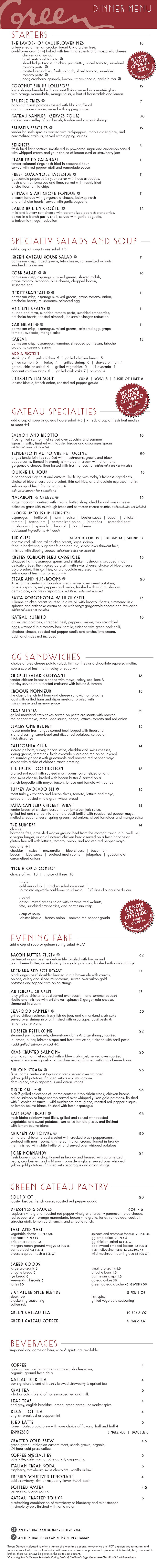 GATEAU SPECIALTIES
choice of bleu cheese potato salad, thin-cut fries or a chocolate espresso muffin. sub a cup of fresh fruit medley or soup +3
DINNER MENU
STARTERS
THE BURGERS
choice of bleu cheese potato salad, thin-cut fries or a chocolate espresso muffin. sub a cup of fresh fruit medley or soup +3
GREENS & SOUP
add a cup of soup to any salad +4
*Consuming Raw Or Undercooked Meats, Poultry, Seafood, Shellfish Or Eggs May Increase Your Risk Of Food Borne Illness.
GLUTEN FREE OPTION AVAILABLE
VEGETARIAN OPTION AVAILABLE
THE LAVOSH OR CAULIFLOWER PIES 11
unleavened armenian cracker bread OR a gluten free, vegan,
cauliflower crust (+3) baked with fresh ingredients and mozzarella cheese
chicken and spinach
basil pesto and tomato
smoked rib tips, chicken, prosciutto, sliced tomato, sun-dried
tomato pesto
lobster sauce, seafood, and vegetables
roasted vegetables, fresh spinach, sliced tomato, sun-dried
tomato pesto
GRILLED VEGETABLES & BRIE 10
seared zucchini, squash, red onion, sliced radishes
& tomato. served with creamy brie cheese with basil.
served with garlic crostini and baguette
COCONUT SHRIMP LOLLIPOPS 11
large shrimp breaded with coconut flakes, served in a martini glass
with orange marmalade, mango salsa, a hint of horseradish and lemon
TRUFFLE FRIES 7
hand-cut russet potatoes tossed with black truffle oil
and parmesan cheese, served with dipping sauces
GATEAU SAMPLER (SERVES FOUR) 25
a delicious medley of our lavosh, fondue and coconut shrimp
BRUSSELS SPROUTS 9
tender brussels sprouts roasted with red-peppers, maple-cider glaze, and
caramelized walnuts, served with dipping sauces
ROASTED CAULIFLOWER WEDGE 8
oven roasted head of cauliflower, seasoned with cracked pepper, and
parmesan crumbs, served with choice of dipping sauces
FLASH FRIED CALAMARI 10
tender calamari rings flash fried in seasoned flour,
served with red pepper aioli and remoulade sauce
FRESH GUACAMOLE TABLESIDE 10
guacamole prepared by your server with haas avocados,
fresh cilantro, tomatoes and lime, served with freshly fried
ancho flour tortilla chips
SPINACH & ARTICHOKE FONDUE 9
a warm fondue with gorgonzola cheese, baby spinach
and artichoke hearts. served with garlic crostini and baguette
BAKED BRIE EN CROÛTE 14
mild and buttery-soft cheese with caramelized pears & cranberries.
baked in a french pastry shell, served with crostini, baguette,
& balsamic vinegar reduction
GRILLED SALMON SALAD 16
fresh grilled salmon filet, served over a bed of romaine and spring
greens with sliced mushrooms, scissored egg, tomatoes, sliced radishes,
asparagus and red onions, finished with a parmesan crisp and warm
bacon dressing on the side
GATEAU CHICKEN SALAD 14
tender organic chicken breast blended with mayo, celery, scallions,
parsley, caramelized walnuts served over spring greens. finished with
tomatoes, asparagus, sliced radishes, red onion, parmesan crisp,
and choice of dressing served on the side
COBB SALAD 15
grilled chicken breast, sliced avocado, bleu cheese, bacon, served over
a bed of mixed greens with fresh asparagus, tomatoes, scissored egg,
parmesan crisp, and your choice of dressing
SIRLOIN STEAK SALAD 16
grilled angus sirloin tips served over a bed of mixed greens with
gorgonzola crumbles, sliced bacon, sliced radishes, grape tomatoes,
scissored egg and onion, finished with a parmesan crisp and
choice of dressing served on the side
COCONUT CHICKEN SALAD 15
crispy coconut chicken, mixed greens, avocado, scissored egg, tomato, sliced radish,
served with a parmesan cheese crisp, asparagus, and choice of dressing served on the side
GRILLED VEGETABLE SALAD 13
fresh grilled vegetables served over a bed of romaine and spring greens with
sliced mushrooms, scissored egg, tomatoes, asparagus and red onions. finished
with a parmesan crisp, sun-dried tomato pesto, and choice of dressing on the side
LINCOLN’S BEST SOUP CUP 4 | BOWL 7 | FLIGHT OF THREE 7
lobster bisque, french onion, roasted red pepper gouda
PICK 2 OR 3 COMBO
choice of two 11 | choice of three 14
SANDWICH
california club | chicken salad croissant | the garden party
or grilled vegetables & brie cheese
SALAD
gateau spring salad with caramelized walnuts, feta cheese
and sun-dried cranberries served in a parmesan crisp
CUP OF SOUP
lobster bisque, french onion, roasted red pepper gouda
THE FRENCH CONNECTION 14
shaved roast beef with sautéed mushrooms, caramelized onions
and swiss cheese, broiled with bacon butter & served on a
french baguette with mayo, bacon, lettuce and tomato with au jus
JAMAICAN JERK CHICKEN WRAP 11
tender breast of chicken tossed in our jamaican jerk spice,
grilled hot and stuffed into a tomato basil tortilla with pineapple mayo,
melted cheddar and pepper jack cheeses, spring greens, red onions,
sliced tomatoes and mango salsa
SALMON AND RISOTTO 16
4 oz. grilled salmon filet served over zucchini and summer
squash risotto, finished with lobster bisque and asparagus spears
additional sides not included
SUN-DRIED TOMATO FETTUCCINE 15
grilled zucchini, summer squash, onion, bell peppers, sautéed with fresh
spinach, sun-dried tomato pesto and fettuccine, finished with feta cheese
add chicken, steak tips, large shrimp, or duck sausage for 5
additional sides not included
TENDERLOIN AU POIVRE FETTUCCINE 17
angus tenderloin tips sautéed with mushrooms, green, and black
peppercorns, flamed in brandy, simmered in cream with dijon, and
gorgonzola cheese, then tossed with fresh fettuccine. additional sides not included
QUICHE DU JOUR 11
a pepper-parsley crust and custard like filling with today’s freshest
ingredients. ask your server for selections
MACARONI & CHEESE 15
large macaroni sautéed with cream, butter, sharp cheddar and swiss cheese.
baked au gratin with sourdough bread and parmesan cheese crumbs. additional sides not included
CHOOSE UP TO (2) INGREDIENTS:
asparagus | truffle oil | ham | salsa | lobster sauce | bacon | chicken
tomato | duck sausage | bacon jam | caramelized onion | prosciutto
jalapeños | smoked rib ends | mushrooms | spinach | broccoli | bleu cheese
additional ingredients +1 each
THE CHIPS ATLANTIC COD 13 | CHICKEN 11 | SHRIMP 16
atlantic cod, all natural chicken breast, large shrimp,
fried in our light belgian ale beer batter, served over thin-cut fries,
finished with dipping sauces additional sides not included
CRÊPES CORDON BLEU CASSEROLE 14
breast of chicken, ham, asparagus spears and shiitake mushrooms
wrapped in our delicate crêpes then baked au gratin with swiss cheese
STEAK AND MUSHROOMS 15
4 oz. wagyu sirloin steak from the Morgan Ranch in Burwell, NE served over
fingerling sweet potatoes, brussels sprouts, red peppers and onion, finished
with wild mushroom demi-glace, and fresh asparagus. additional sides not included
PASTA GORGONZOLA WITH CHICKEN 16
julienne chicken breast sautéed in olive oil with broccoli florets, simmered in a
spinach and artichoke cream sauce with tangy gorgonzola cheese and fettuccine
additional sides not included
GATEAU BURGER* 11
cheddar, swiss, pepper jack, mozzarella or bleu cheese
BEER AND BLEU* 12
bacon, belgian ale and bleu cheese
JALAPEÑOS BRIE BURGER* 12
fresh jalapeños, sweet peppers and onions, brie and pepper jack cheeses
VEGGIE 11
Beyond burger, sliced radishes, creamy brie cheese and basil
CALIFORNIA BURGER* 12
bacon, cheddar, swiss, guacamole
PATTY MELT* 11
cheddar, swiss, caramelized onions, served on grilled rye toast
CHOOSE: nebraska-raised, hormone & pesticide free, humanely treated, wagyu fresh ground beef from the Morgan Ranch in Burwell, NE, or a
Vegan Beyond burger or a fresh all-natural chicken breast.
SERVED ON: a fresh brioche roll or a fresh gluten free roll with lettuce, tomato, onion and roasted red pepper mayo.
ADD: mushrooms, caramelized onions, extra cheese, jalapeños, bbq sauce, bacon jam, prosciutto, or guacamole +1
EVENING FARE
add a cup of soup or gateau spring salad +4/6
BACON BUTTER FILET* 28
center-cut angus beef tenderloin filet broiled with bacon and
bleu cheese butter, served over yukon gold potatoes, finished with onion strings
BEER-BRAISED POT ROAST 17
black angus beef tenderloin braised in nut brown ale with carrots,
onions, celery and sliced mushrooms, served over yukon gold
potatoes and topped with onion strings
TENDERLOIN AU POIVRE FETTUCCINE 17
black angus tenderloin tips sautéed with mushrooms, green, and black
peppercorns, flamed in brandy, simmered in cream with dijon, and
gorgonzola cheese, then tossed with fresh fettuccine
ARTICHOKE CHICKEN 16
juicy grilled chicken breast served over zucchini and summer squash
risotto and finished with artichokes, spinach & gorgonzola cheese,
simmered in cream
SEAFOOD SAMPLER 26
grilled chilean salmon, fresh fish du jour, and a maryland crab cake
served over shrimp risotto, finished with asparagus, basil pesto &
lemon beurre blanc
TOMAHAWK PORK CHOP 23
cage free, hormone free, 14oz bone-in pork chop from the beeler family
farm in madison iowa, grilled with a coffee crust and served over fingerling
sweet potatoes, brussels sprouts, red peppers and onion, finished with
red pepper coulis and asparagus
- loaded with bacon jam +1
LOBSTER FETTUCCINE 20
steamed pacific mussels, cherrystone clams & large shrimp, tossed
in lemon, butter, lobster bisque and fresh fettuccine, finished with basil pesto
- add grilled salmon or cod +5
CRAB CRUSTED SALMON* 23
atlantic salmon filet roasted with a blue lump crab crust, served over sautéed spinach,
summer squash and zucchini risotto, then finished with citrus beurre blanc
SIRLOIN STEAK* 20
8oz wagyu sirloin steak from the Morgan Ranch in Burwell, NE served
over whipped yukon gold potatoes, finished with a wild mushroom
demi-glace, fresh asparagus and onion strings
MIXED GRILL* 17
pick 2 grilled selections of a wagyu sirloin steak, chicken breast, duck sausage, grilled
salmon or large shrimp served over whipped yukon gold potatoes, finished with 1 choice
of sauce – wild mushroom demi-glace, roasted red-pepper bisque, or lemon beurre
blanc, finished with sautéed vegetables & onion strings
STEELHEAD TROUT 20
fresh trout filets, antibiotic and hormone free, sustainable raised in central nebraska
using water from the ogallala aquifer, grilled and served with vegetables, sun-dried
tomato pesto, finished with lemon beurre blanc
CHICKEN AU POIVRE 19
fresh, all natural chicken breast crusted with cracked black peppercorns, sautéed
with mushrooms and duck foie gras sausage, simmered in dijon cream, flamed
in brandy, then finished with black truffle oil and served over whipped potatoes
PASTA GORGONZOLA WITH CHICKEN 16
julienne chicken breast sautéed in olive oil with broccoli florets, simmered in a
spinach and artichoke cream sauce with tangy gorgonzola cheese and fettuccine
3-COURSE TASTER’S CHOICE 29
your choice of either soup or a spring greens side salad,
an entrée of $20 or less and any dessert
DINNER MENU
GG SANDWICHES
choice of bleu cheese potato salad, thin-cut fries or a chocolate espresso muffin. sub a cup of fresh fruit medley or soup +3
BEVERAGES
imported and domestic beer, wine & spirits are available
*Consuming Raw Or Undercooked Meats, Poultry, Seafood, Shellfish Or Eggs May Increase Your Risk Of Food Borne Illness.
GLUTEN FREE OPTION AVAILABLE
VEGETARIAN OPTION AVAILABLE
the green gateau supports local buisnesses and would like to thank morgan wagyu ranch-burwell, branched oak farms-malcom, delish farms-hallam,
the rabbit hole bakery-lincoln, lequartier bakery-lincoln, butterfly bakery-lincoln, super saver smokehouse-lincoln, lithuanian bakery-omaha, orsi bakery-omaha, rotella bakery-omaha,
blue valley farms-sandhills, the mill-lincoln, heartland organics-martell, high society cheesecakes-lincoln, brickway brewerey-omaha, zipline brewing-lincoln,
nebraska brewing co.-papillion, thunderhead brewing-kearney, lucky bucket brewing-lavista
CHICKEN MONTEREY 12
grilled all natural chicken breast with prosciutto, melted cheddar and
swiss cheeses, served on a fresh brioche roll with lettuce, tomato,
onion, roasted red pepper mayo and fresh avocado slices
CHICKEN SALAD CROISSANT 12
tender chicken breast blended with mayo, celery, scallions &
parsley served on a toasted croissant with lettuce & tomato
THE GARDEN PARTY 11
grilled vegetables, tomato, radishes, and spinach leaves wrapped
in a tomato-basil tortilla, spread with brie cheese and fresh
avocado slices add chicken +2
CROQUE MONSIEUR 14
the classic french hot ham and cheese sandwich on brioche
toast with grilled ham and dijon mustard, broiled with
swiss cheese and mornay sauce
CRAB SLIDERS 17
grilled maryland crab cakes served on petite croissants with pineapple
mayo, remoulade sauce, bacon, lettuce, tomato and red onion
TURKEY AND BRIE CROISSANT 12
shaved black pepper turkey breast served on a toasted croissant with
lettuce, tomato, onion, finished with creamy brie cheese spread
and sun-dried tomato pesto
STEAK PHILLY WRAP 15
sirloin steak tips grilled with pepper, onions, mushrooms and
pepper jack cheese, wrapped in a tomato-basil tortilla, finished
with chipotle ranch dressing, lettuce and tomato
BLACKSTONE REUBEN 13
house-made fresh angus corned beef topped with thousand
island dressing, sauerkraut and diced red potatoes, served on
thick-sliced rye
CALIFORNIA CLUB 13
shaved roast beef, turkey, bacon strips, cheddar and swiss cheeses,
spring greens, tomatoes, fresh avocado slices and red onion layered
on sourdough toast with guacamole and roasted red pepper mayo.
served with a side of chipotle ranch dressing
COFFEE 3
gateau roast - ethiopian custom roast, shade-grown,
organic, ground fresh daily
GATEAU ICED TEA 3
our signature blend of freshly brewed strawberry & apricot tea
CHAI TEA 3.5
- hot or cold - blend of honey-spiced tea and milk
LEAF TEAS 3
earl grey, english breakfast, green, green gateau or market spice
DECAF HOT TEA 3
english breakfast or peppermint
ICED LATTE 4
Green Gateau cold brew with your choice of flavors, half and half 4
ESPRESSO SINGLE 3 | DOUBLE 3.5
CRAFTED COLD BREW 3.5
green gateau ethiopian custom roast, shade grown, organic,
24 hour cold press coffee
COFFEE SPECIALTIES 4
cáfe latte, cáfe mocha, cáfe au lait, cappuccino
ITALIAN CREAM SODA 3.5
raspberry, strawberry, swiss chocolate, vanilla or kiwi
FRESHLY SQUEEZED LEMONADE 3
add strawberry, kiwi or raspberry flavor +50¢ each
BOTTLED WATER 3.5
pellegrino, acqua panna
GATEAU CRAFTED TONICS 4
a refreshing combination of strawberry or blueberry and mint steeped
in simple syrup , finished with tonic water