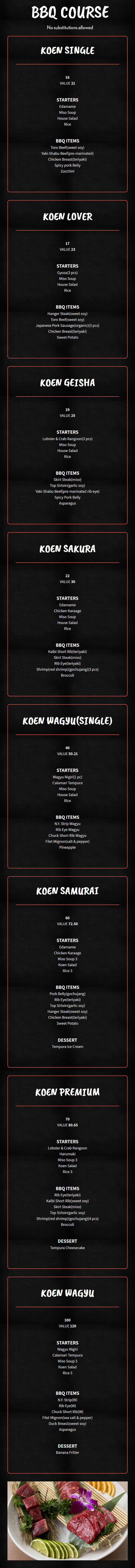 BBQ Course


No substitutions allowed. 

Recommended for one                                              Recommended for two or three

comes with 4 signature flavors                                comes with 6 signature flavors

                          Teriyaki, Sweet soy, Garlic soy, Gochujang
Koen Single

    $16

    VALUE $21

    Starters

    Edamame

    Miso Soup

    House Salad

    Rice

    BBQ Items

    Toro Beef(sweet soy)

    Yaki-Shabu Beef(pre-marinated)

    Chicken Breast(teriyaki)

    Spicy pork Belly

    Zucchini

Koen Lover

    $17

    VALUE $23

    Starters

    Gyoza(3 pcs)

    Miso Soup

    House Salad

    Rice

    BBQ ITEMS

    Hanger Steak(sweet soy)

    Toro Beef(sweet soy)

    Japanese Pork Sausage(organic)(3 pcs)

    Chicken Breast(teriyaki)

    Sweet Potato

Koen Geisha

    $19

    VALUE $25

    Starters

    Lobster & Crab Rangoon(3 pcs)

    Miso Soup

    House Salad

    Rice

    BBQ ITEMS

    Skirt Steak(miso)

    Top Sirloin(garlic soy)

    Yaki-Shabu Beef(pre-marinated rib eye)

    Spicy Pork Belly

    Asparagus

Koen Sakura

    $22

    VALUE $30

    STARTERS

    Edamame

    Chicken Karaage

    Miso Soup

    House Salad

    Rice

    BBQ ITEMS

    Kalbi Short Rib(teriyaki)

    Skirt Steak(miso)

    Rib Eye(teriyaki)

    Shrimp(red shrimp)(gochujang)(3 pcs)

    Broccoli

Koen Wagyu(single)

    $40

    VALUE $50.21

    STARTERS

    Wagyu Nigiri(1 pc)

    Calamari Tempura

    Miso Soup

    House Salad

    Rice

    BBQ ITEMS

    N.Y. Strip Wagyu

    Rib Eye Wagyu

    Chuck Short Rib Wagyu

    Filet Mignon(salt & pepper)

    Pineapple

Koen Samurai

    $60

    VALUE $72.50

    Starters

    Edamame

    Chicken Karaage

    Miso Soup 3

    Koen Salad

    Rice 3

    BBQ ITEMS

    Pork Belly(gochujang)

    Rib Eye(teriyaki)

    Top Sirloin(garlic soy)

    Hanger Steak(sweet soy)

    Chicken Breast(teriyaki)

    Sweet Potato

    Dessert

    Tempura Ice Cream

Koen premium

    $70

    VALUE $80.65

    starters

    Lobster & Crab Rangoon

    Harumaki

    Miso Soup 3

    Koen Salad

    Rice 3

    bbq items

    Rib Eye(teriyaki)

    Kalbi Short Rib(sweet soy)

    Skirt Steak(miso)

    Top Sirloin(garlic soy)

    Shrimp(red shrimp)(gochujang)(4 pcs)

    Broccoli

    dessert

    Tempura Cheesecake

Koen Wagyu

    $100

    VALUE $120

    Starters

    Wagyu Nigiri

    Calamari Tempura

    Miso Soup 3

    Koen Salad

    Rice 3

    BBQ Items

    N.Y. Strip(W)

    Rib Eye(W)

    Chuck Short Rib(W)

    Filet Mignon(sea salt & pepper)

    Duck Breast(sweet soy)

    Asparagus

    Dessert

    Banana Fritter

