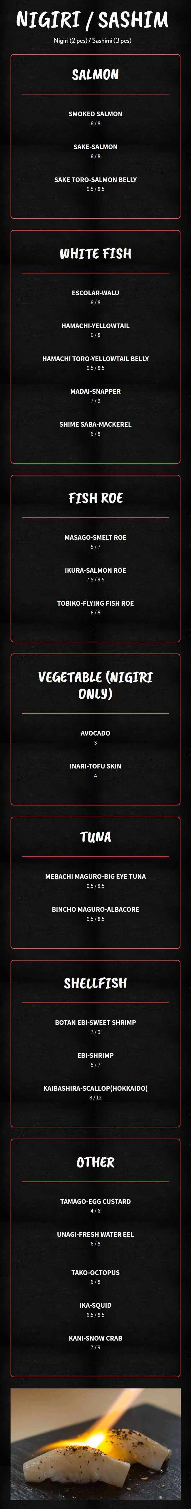 Nigiri / Sashimi


Nigiri (2 pcs) / Sashimi (3 pcs)
Salmon

    Smoked Salmon

    6 / 8

    Sake-Salmon

    6 / 8

    Sake Toro-Salmon Belly

    6.5 / 8.5

White Fish

    Escolar-Walu

    6 / 8

    Hamachi-Yellowtail

    6 / 8

    Hamachi Toro-Yellowtail Belly

    6.5 / 8.5

    Madai-Snapper

    7 / 9

    Shime Saba-Mackerel

    6 / 8

Fish Roe

    Masago-Smelt Roe

    5 / 7

    Ikura-Salmon Roe

    7.5 / 9.5

    Tobiko-Flying Fish Roe

    6 / 8

Vegetable (Nigiri only)

    Avocado

    3

    Inari-Tofu Skin

    4

Tuna

    Mebachi Maguro-Big Eye Tuna

    6.5 / 8.5

    Bincho Maguro-Albacore

    6.5 / 8.5

Shellfish

    Botan Ebi-Sweet Shrimp

    7 / 9

    Ebi-Shrimp

    5 / 7

    Kaibashira-Scallop(Hokkaido)

    8 / 12

Other

    Tamago-Egg Custard

    4 / 6

    Unagi-Fresh Water Eel

    6 / 8

    Tako-Octopus

    6 / 8

    Ika-Squid

    6.5 / 8.5

    Kani-Snow Crab

    7 / 9

