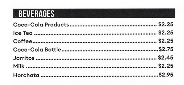 BEVERAGES 
Coca-Cola Products $2.25 Ice Tea $2.25 Coffee $2.25 Coca-Cola Bottle $2.75 Jarritos $2.45 Milk $2.25 Horchata $2.95 