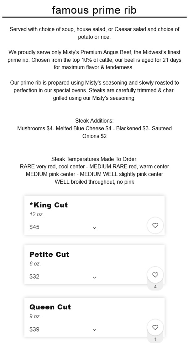 
Famous Prime Rib

Served with choice of soup, house salad, or Caesar salad and choice of potato or rice.

We proudly serve only Misty's Premium Angus Beef, the Midwest's finest prime rib. Chosen from the top 10% of cattle, our beef is aged for 21 days for maximum flavor & tenderness.

Our prime rib is prepared using Misty's seasoning and slowly roasted to perfection in our special ovens. Steaks are carefully trimmed & char-grilled using our Misty's seasoning.


Steak Additions:
Mushrooms $2.00 - Melted Blue Cheese $3.00 - Blackened $2.00 - Mushroom Bercy $3.00 - Sauteed Onions $1.00 - Bacon Onion Marmalade $5.00 - Citrus Bourbon Glaze $2.00


Steak Temperatures Made To Order:
RARE very red, cool center - MEDIUM RARE red, warm center
MEDIUM pink center - MEDIUM WELL slightly pink center
WELL broiled throughout, no pink
*King Cut
12 oz.
$37.00
Queen Cut
9 oz.
$31.00
Petite Cut
6 oz.
$25.00

