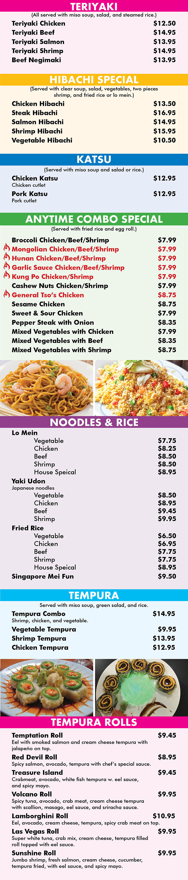 TERIYAKI
(All served with miso soup, salad, and steamed rice.)
Teriyaki Chicken		$12.50
Teriyaki Beef		$14.95
Teriyaki Salmon		$13.95
Teriyaki Shrimp		$14.95
Beef Negimaki		$13.95

HIBACHI SPECIAL
(Served with clear soup, salad, vegetables, two pieces 
shrimp, and fried rice or lo mein.)
Chicken Hibachi		$13.50
Steak Hibachi		$16.95
Salmon Hibachi		$14.95
Shrimp Hibachi		$15.95
Vegetable Hibachi		$10.50

KATSU
(Served with miso soup and salad or rice.)
Chicken Katsu		$12.95
Chicken cutlet
Pork Katsu		$12.95
Pork cutlet

ANYTIME COMBO SPECIAL
(Served with fried rice and egg roll.)
Broccoli Chicken/Beef/Shrimp				$7.99
Mongolian Chicken/Beef/Shrimp				$7.99
Hunan Chicken/Beef/Shrimp				$7.99
Garlic Sauce Chicken/Beef/Shrimp				$7.99
Kung Po Chicken/Shrimp				$7.99
Cashew Nuts Chicken/Shrimp				$7.99
General Tso’s Chicken 				$8.75
Sesame Chicken				$8.75
Sweet & Sour Chicken				$7.99
Pepper Steak with Onion				$8.35
Mixed Vegetables with Chicken				$7.99
Mixed Vegetables with Beef				$8.35
Mixed Vegetables with Shrimp				$8.75







NOODLES & RICE
Lo Mein
	Vegetable 				$7.75 
	Chicken 				$8.25 
	Beef 				$8.50 
	Shrimp 				$8.50 
	House Speical 				$8.95
Yaki Udon 
Japanese noodles
	Vegetable 				$8.50 
	Chicken 				$8.95 
	Beef 				$9.45 
	Shrimp 				$9.95 
Fried Rice
	Vegetable 				$6.50 
	Chicken 				$6.95 
	Beef 				$7.75 
	Shrimp 				$7.75 
	House Speical 				$8.95
Singapore Mei Fun 				$9.50

TEMPURA
Served with miso soup, green salad, and rice.
Tempura Combo		$14.95
Shrimp, chicken, and vegetable.
Vegetable Tempura				$9.95
Shrimp Tempura		$13.95
Chicken Tempura		$12.95

TEMPURA ROLLS
Temptation Roll				$9.45
Eel with smoked salmon and cream cheese tempura with 
jalapeño on top.
Red Devil Roll				$8.95
Spicy salmon, avocado, tempura with chef’s special sauce.
Treasure Island				$9.45
Crabmeat, avocado, white fish tempura w. eel sauce, 
and spicy mayo.
Volcano Roll				$9.95
Spicy tuna, avocado, crab meat, cream cheese tempura 
with scallion, masago, eel sauce, and sriracha sauce.
Lamborghini Roll		$10.95
Eel, avocado, cream cheese, tempura, spicy crab meat on top.
Las Vegas Roll				$9.95
Super white tuna, crab mix, cream cheese, tempura filled 
roll topped with eel sauce.
Sunshine Roll				$9.95
Jumbo shrimp, fresh salmon, cream cheese, cucumber, 
tempura fried, with eel sauce, and spicy mayo.


