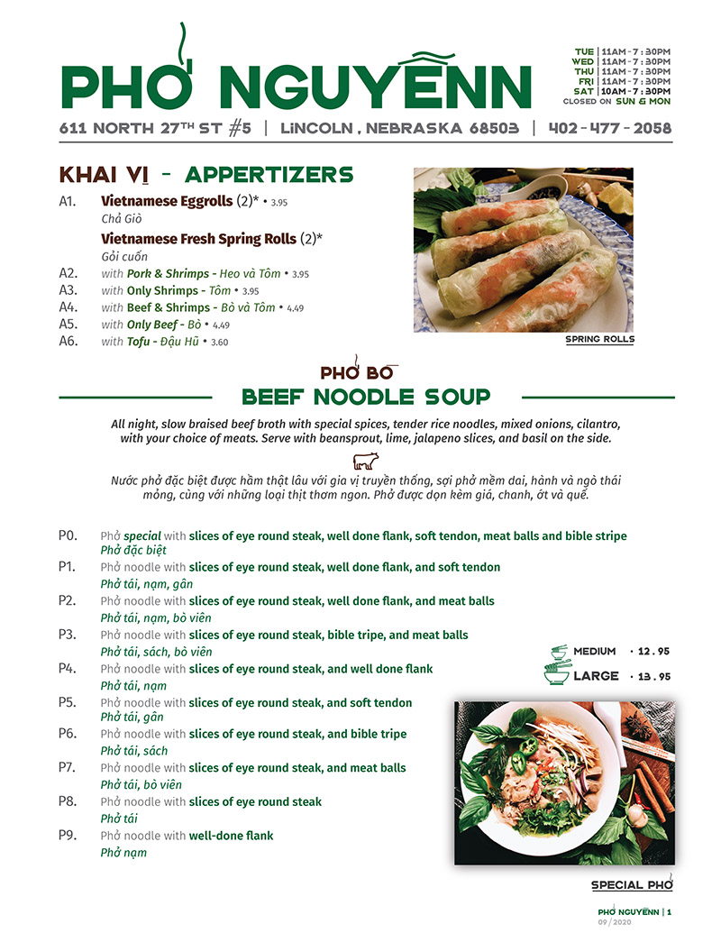 SPrING rOLLS
P1. Phở noodle with slices of eye round steak, well done flank, and soft tendon
Phở tái, nạm, gân
P2. Phở noodle with slices of eye round steak, well done flank, and meat balls
Phở tái, nạm, bò viên
P3. Phở noodle with slices of eye round steak, bible tripe, and meat balls
Phở tái, sách, bò viên
P4. Phở noodle with slices of eye round steak, and well done flank
Phở tái, nạm
P5. Phở noodle with slices of eye round steak, and soft tendon
Phở tái, gân
P6. Phở noodle with slices of eye round steak, and bible tripe
Phở tái, sách
P7. Phở noodle with slices of eye round steak, and meat balls
Phở tái, bò viên
P8. Phở noodle with slices of eye round steak
Phở tái
P9. Phở noodle with well-done flank
Phở nạm
P10. Phở noodle with meat balls
Phở bò viên
kHAI V - AppertIzers
ph nguynn 611 North 27tH st #5 | lincoln,nebraska 68503 | 402-477-2058
Closed on Tuesdays
mon |
WED |
THU |
FRI |
SAT |
SUN |
11am-7:30pm
11am-7:30pm
11am-7:30pm
11am-7:30pm
10am-7:30pm
10am-6:30pm
A1. Vietnamese Eggrolls (4)* • 7.35
Chả Giò
Vietnamese Fresh Spring Rolls (4)*
Gỏi cuốn
A2. with Pork & Shrimps - Heo và Tôm • 7.35
A3. with Only Shrimps - Tôm • 7.35
A4. with Beef & Shrimps - Bò và Tôm • 7.70
A5. with Only Beef - Bò • 8.25
A6. with Tofu - Đậu Hũ • 6.65 Ph Bò
BEEF NOODLE SOUP
All night, slow braised beef broth with special spices, tender rice noodles, mixed onions, cilantro,
with your choice of meats. Serve with beansprout, lime, jalapeno slices, and basil on the side.
Nước phở đặc biệt được hầm thật lâu với gia vị truyền thống, sợi phở mềm dai, hành và ngò thái
mỏng, cùng với những loại thịt thơm ngon. Phở được dọn kèm giá, chanh, ớt và quế.
SPECIAL PH - Ph c bIt
MeDIUM • 10.98
large • 11.90
A combination of slices of eye round steak, well done flank, soft tendon, meat balls and bible tripe
MedIum • 12.35 | Large • 13.30
ph nguynn | 1
SPECIAL PH
*You can order one or two rolls of each type.
Ph GÀ
CHIcken NOODLE SOUP
P11. Phở noodle with Chicken
Phở gà
P12. Phở noodle with Chicken & Vietnamese Sausage
Phở gà, chả
P13. Thin rice noodle with Chicken
Miến gà
P14. Thin rice noodle with Chicken & Vietnamese Sausage
Miến gà, chả
P15. Phở noodle with Pig’s Trotters • 9.99 (M) | 10.99 (L)
Phở giò heo
P16. Phở noodle with Tofu (with your choice of Beef or Chicken broth) • 9.99 (M) | 10.99 (L)
Phở đậu hủ (nước gà hoặc bò)
P17. Phở noodle with Shrimp in Chicken Broth • 11.55 (M) | 12.59 (L)
Phở tôm nước gà
P18. Phở noodle with Non-fat Vegetarian Broth • 7.50 (M) | 9.00 (L)
Phở chay không béo
ph nguynn | 2
BÚN kHÔ
DrY VErmICELLI BOWL
All served with fresh lettuce, mint, peanuts, fried onions and our special fish sauce
V1. Dry Vermicelli Bowl with Tofu and Mushroom • 11.00
Bún đậu hủ xào nấm
V2. Dry Vermicelli Bowl with Shirmp • 11.55
Bún tôm chiên
V3. Dry Vermicelli Bowl with Grilled Pork • 11.55
Bún heo nướng
V4. Dry Vermicelli Bowl with Grilled Beef • 12.85
Bún bò nướng
V5. Dry Vermicelli Bowl with Grilled Pork and Shrimp • 11.55
Bún heo nướng và tôm
V6. Dry Vermicelli Bowl with Eggrolls • 11.55
Bún chả giò
V7. Dry Vermicelli Bowl with Grilled Pork and Eggrolls • 11.55
Bún heo nướng chả giò
V8. Dry Vermicelli Bowl with Pork, Shrimp and Eggrolls • 11.90
Bún heo nướng, tôm và chả giò
V9. Dry Vermicelli Bowl with Grilled Pork Patty and Eggrolls • 11.55
Bún nem nướng, chả giò
SPECIAL rICE VErMICELLI BOWL - Bún c bIt • 12.85
SPECIAL RICE VERMICELLI BOWL
A combination of grilled pork, grilled pork patty, shrimp and eggroll
Bún thịt nướng, nem nướng, tôm và chả giò
MeDIUM • 10.98
large • 11.90
ph xào
STIr-FrIED rICE NOODLES
V10. Rice noodle stir fried with Beef, Shrimp, Bean Sprout and Cabbage • 12.85 (M) | 13.75 (L)
Bánh phở xào thịt bò, tôm, giá và cải bắp
V11. Rice noodle stir fried with Pork, Shrimp, Bean Sprout and Cabbage • 12.85 (M) | 13.75 (L)
Bánh phở xào thịt heo, tôm, giá và cải bắp các loI bún khác
CHEFs specIal noodles soup
V12. Rice flour vemicelli soup, minced pork & shrimp, tofu, tomato in flavorful three base soup
(crab, tamarind, tomatopaste) • 10.98 (M) | 11.90 (L)
Bún riêu
V13. Udon style rice noodles soup with Slices of Pork, Pig’s Trotters and Pork’s Blood Cubes • 10.55 (M) | 11.55 (L)
Bánh canh
V14. Udon style rice noodles soup with Fish cakes • 10.55 (M) | 11.55 (L)
Bánh canh chả cá
V15. Rice noodle soup with Pork meatballs • 10.09 (M) | 10.99 (L)
Bún mộc
V16. Thick vermicellie rice noodles with Beef shank, slices of pork loaf, pork’s blood cubes
in a rich lemongrass infused beef broth • 11.90 (M) | 12.85 (L)
Bún bò Huế
V17. Egg noodle soup with Wontons • 11.90 (M) | 12.85 (L)
Hoành thánh mì
ph nguynn | 3
cm
rICE DISHES
R1. Steamed rice with Tofu and Mushroom • 11.00
Cơm đậu hủ xào nấm
R2. Steamed rice with Shrimps • 11.55
Cơm tôm chiên
R3. Steamed rice with Grilled Pork • 11.55
Cơm heo nướng
R4. Steamed rice with Grilled Beef • 12.85
Cơm bò nướng
R5. Steamed rice with Pork Chop • 11.55
Cơm sườn heo
R6. Steamed rice with Pork Chop, shredded skin Pork and Meat Loaf • 12.59
Cơm sườn, bì và chả trứng
R7. Steamed rice with Pork Chop, shredded skin Pork and Omelette • 12.59
Cơm sườn, bì, và trứng ốp-la
SPECIAL rICE DISH - Cm c bIt • 12.80
SpecIAL RICE DISH
A combination of grilled pork, grilled pork patty, shrimp and eggroll
Cơm thịt nướng, nem nướng, tôm và chả giò
ph nguynn | 4
gII khÁt
DrINks
D1. Soda Pop • 1.40
Nước ngọt
D2. Iced tea with lime • 3.20
Trà đá chanh
D3. Iced Lemonade • 3.20
Nước đá chanh
D4. Iced Salty Lemonade • 3.20
Chanh muối
D5. Iced Salty Plum Soda • 3.20
Xí muội
D6. Hot Tea • 0.95
Trà nóng
D7. Hot Coffee with Condensed Milk • 3.75
Cà phê sữa nóng
D8. Iced Black Coffee • 2.75
Cà phê đen đá
D9. Iced Coffee with Condensed Milk • 3.75
Cà phê sữa đá
D10. Grass Jelly with Cononut Milk • 4.40
Sương sáo nước dừa
D11. Tapioca Drinks Taro, Coconut, Avocado, Strawberry, Mango, Honey Dew, Pineapple, Pina Colada,
Green bean, Cappuccino, Coffee, Jackfruit • 4.40
D12. Special Tapioca Drink with Durian • 5.50
Sầu riêng
D13. Soy Milk • 2.30
Sữa đậu nành
1. Meatballs • 2.00
Bò viên gân
2. Grilled Beef • 3.00
Bò nướng
3. Vietnamese sausage • 2.00
Chả chiên
4. Meatloaf • 2.30
Chả trứng
5. Grilled Pork • 2.00
Heo nướng
6. Beef’s Tendon • 3.00
Gân bò
7. Pig’s Trotters • 2.00
Giò heo
8. Roasted Chicken • 1.85
Gà rôti
GI THÊm
Add-ons
9. Wontons • 2.00
Hoành thánh
10. Pork’s Blood Cubes • 1.60
Huyết Heo
11. Grilled Pork Patty • 2.00
Nem chua nướng
12. Grilled Pork Chop • 3.00
Sườn nướng
13. Grilled Pork Chop • 3.00
Sách Bò
14. Slices of Eye Round Steak • 2.00
Tái
15. Fried Egg • 1.15
Trứng ốp-la
16. Shrimps • 2.30
Tôm
R8. Steamed rice with Grill Pork and Eggrolls • 11.90
Cơm heo nướng và chả giò
R9. Steamed rice with Grill Pork, Shrimp and Eggrolls • 12.85
Cơm heo nướng, tôm và chả giò
R10. Steamed rice with Pork Chop and Grilled Pork Patty • 11.55
Cơm sườn và nem nướng
R11. Steamed rice with Roasted Chicken • 11.55
Cơm gà rô-ti
Steammed rIce wIth roasted chIcken