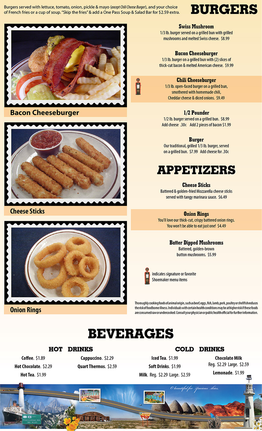 Shoemakers Travel Center Menu - Lincoln Nebraska
BURGERS
Burgers served with lettuce, tomato, onion, pickle & mayo (except Chili Cheese Burger), and your choice
of French fries or a cup of soup. “Skip the fries” & add a One Pass Soup & Salad Bar for $2.59 extra.
Swiss Mushroom
1/3 lb. burger served on a grilled bun with grilled
mushrooms and melted Swiss cheese.  $8.99
Bacon Cheeseburger
1/3 lb. burger on a grilled bun with (2) slices of
thick-cut bacon & melted American cheese.  $9.99
Chili Cheeseburger
1/3 lb. open-faced burger on a grilled bun,
smothered with homemade chili,
Cheddar cheese & diced onions.  $9.49
1/2 Pounder
1/2 lb. burger served on a grilled bun.  $8.99
Add cheese  .30¢    Add 2 pieces of bacon $1.99
Burger
Our traditional, grilled 1/3 lb. burger, served
on a grilled bun.  $7.99   Add cheese for .30¢
Cheese Sticks
Battered & golden-fried Mozzarella cheese sticks
served with tangy marinara sauce.  $6.49
Onion Rings
You’ll love our thick-cut, crispy battered onion rings.
You won’t be able to eat just one!  $4.49
Batter Dipped Mushrooms
Battered, golden-brown 
button mushrooms.  $5.99
BEVERAGES
HOT DRINKS
Coffee.  $1.89
Hot Chocolate.  $2.29
Hot Tea.  $1.99
Cappuccino.  $2.29
Quart Thermos.  $2.59
COLD DRINKS
Iced Tea.  $1.99
Soft Drinks.  $1.99
Milk.  Reg.  $2.29  Large.  $2.59
Chocolate Milk
Reg.  $2.29  Large.  $2.59
Lemonade.  $1.99