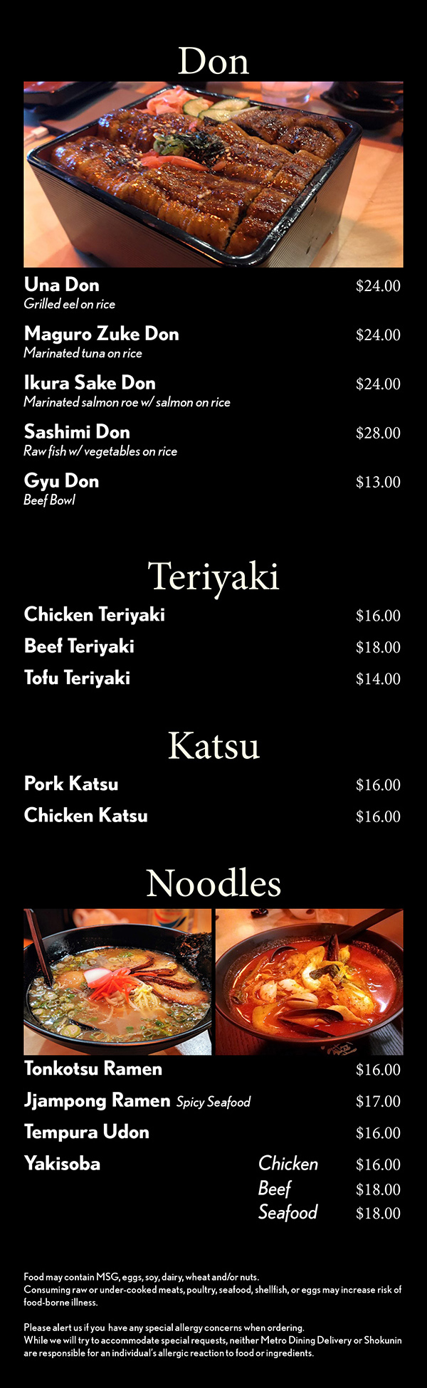 Don




Una Don 					$24
Grilled eel on rice 
Maguro Zuke Don			$21
Marinated tuna on rice
Ikura Sake Don				$21
Marinated salmon roe w/ salmon on rice
Sashimi Don					$24
Raw fish w/ vegetables on rice 
Spicy Sashimi Don			$22
Spicy sashimi salad w/ vegetables on rice

Teriyaki
Chicken 					$16
Salmon	 					$19
Shrimp / Scallop			$19
Tofu		 					$14
Katsu
Pork	 					$16
Chicken	 					$16
Noodles



Donkotsu Ramen			$14
Spicy Seafood Ramen		$16
Tempura Udon				$14
Yakisoba		Chicken		$14
				Beef			$16
				Seafood		$16

Chef’s Selection Dish
Galbi   Grilled beef short ribs		$24
Spicy Pork					$16
Bulgogi						$24
Marinated thin sliced rib-eye
Soy Garlic Chicken			$16
Soy Garlic Shrimp			$18
Spicy Soy Garlic Chicken	$16
Spicy Soy Garlic Shrimp		$18


Food may contain MSG, eggs, soy, dairy, wheat and/or nuts.
Consuming raw or under-cooked meats, poultry, seafood, shellfish, or eggs may increase risk of food-borne illness.

Please alert us if you  have any special allergy concerns when ordering.
While we will try to accommodate special requests, neither Metro Dining Delivery or Shokunin are responsible for an individual’s allergic reaction to food or ingredients.