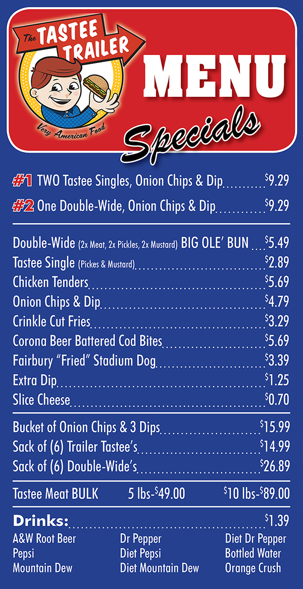 Tastee Trailer Full Menu
Two TrailerTastee’s, onion chips, dip $7.99
One Double-Wide, onion chips,dip $7.99
Chicken Tenders, fries $6.99
Double-Wide (2xMeat,2xPickIes,2xMustard) BlG OLE' BUN $4.69
Trailer Tastee (Pickles&Mustard) $2.49
Chicken Tenders $4.49
Onion Chips & Dip $3.79
Crinkle Cut Fries $2.79
Extra Dip $1.00
Slice Cheese $ .60
Fairbury Stadium Hot Dog $2.50
Bucket of Onion Chips & 3 Dips $14.99
Sack of (6) Trailer Tastee’s $13.89
Sack of (6) Double-wide’s $23.99
Dlp by the Pint (Greatwith veggies, crackers, wings&more) $4.75
Trailer Tastee's Beef To-Go 5le. $36.00
Drinks $-6oea
A&W Rootbeer Dr. Pepper Diet Dr. Pepper
Pepsi Diet Pepsi Bottled Water
Mountain Dew Diet Mountain Dew Orange Crush
Sprite

Get The Tastee Trailer delivery! Order online with Metro Dining Delivery and get the great food you are craving from The Tastee Trailer delivered to your home or office FAST.