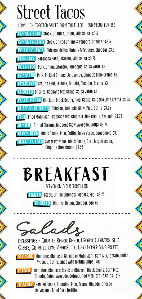 Tipsy Tina's Taco Cantina Food Menu page 2
  Street Tacos
  Served on toasted white corn totrillas -  Sub flour for $0.25
  Carne Asada Steak: cilantro, onion, mild salsa $3.5
  Carne Fajitas: steak, grilled onions & peppers, cheddar $3.5
  Pollo Fajitas: chicken, grilled onions & peppers, cheddar $3.5
  Barbacoa: barbacoa beef, cilantro, mild salsa $3.25
  Al Pastor: pork, onion, cilantro, pineappple, salsa verde $3
  Carnitas: pork, pickled onions, jalapenos, chipotle lime crema $3
  American: ground beef, lettuce, tomato, cheddar, crema $3
  Chorizo: Chorizo, cabbage mix, cotija, salsa verde $3
  Pollo Asada: chicken, black beans, pico, cotija, chipotle lime crema $3.25
  Buffalo Chicken: chicken, jalapeno slaw. pico, cotija $3.25
  Fish: fried mahi mahi, cabbage mix, chipotle lime crema, avocado #3.75
  Shrimp: grilled shrimp, jalapeno slaw, avocado, cotija
  Black Bean: black beans, pico, cotija, salsa verde, guacamole $3
  Sweet Potato: sweet potatoes, black beans, corn mix, avocado, chipotel lime creme $3.25
  
  Breakfast
  Served on flour tortilla
  Fajita: steak, grilled onions & peppers, egg $3.75
  Chorizo: chorizo, bacon, cheddar, egg $3
  
  Salads
  Dressings: chipotel ranch, ranch, creamy cilantro, blue cheese, cilantro lime vinaigrette, chili pepper cinaigrette
  Seafood: romaine, choice of shrimp or mahi mahi, corn mix, tomato, onion, avocado, cotija, lined with tortilla chips $13
  Fiesta: romaine, choice of steak or chicken, black beans, corn mix, tomato, onion, avocado, cotija, lined with tortilla chips $12
  Tostads: Refried beans, romaine, pico, crema, cheddar cheese, served on a fried corn tortilla $13